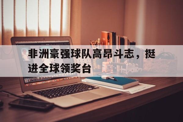 关于非洲豪强球队高昂斗志，挺进全球领奖台的信息